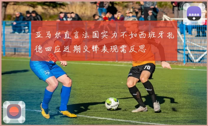 亚马尔直言法国实力不如西班牙孔德回应近期交锋表现需反思